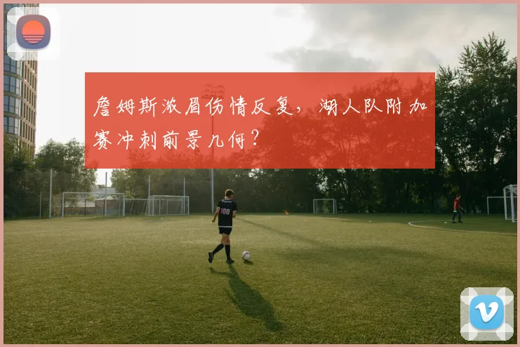 詹姆斯浓眉伤情反复，湖人队附加赛冲刺前景几何？
