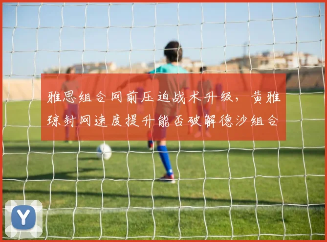 雅思组合网前压迫战术升级，黄雅琼封网速度提升能否破解德沙组合轮转体系？