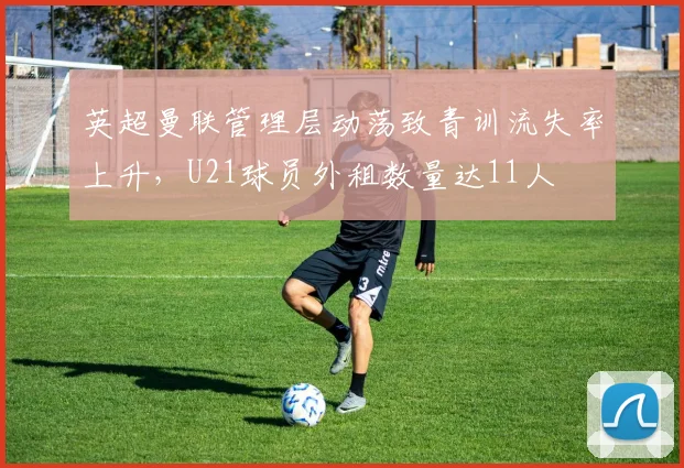 英超曼联管理层动荡致青训流失率上升，U21球员外租数量达11人